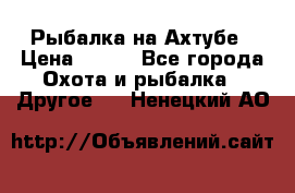 Рыбалка на Ахтубе › Цена ­ 500 - Все города Охота и рыбалка » Другое   . Ненецкий АО